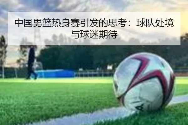 中国男篮热身赛引发的思考：球队处境与球迷期待